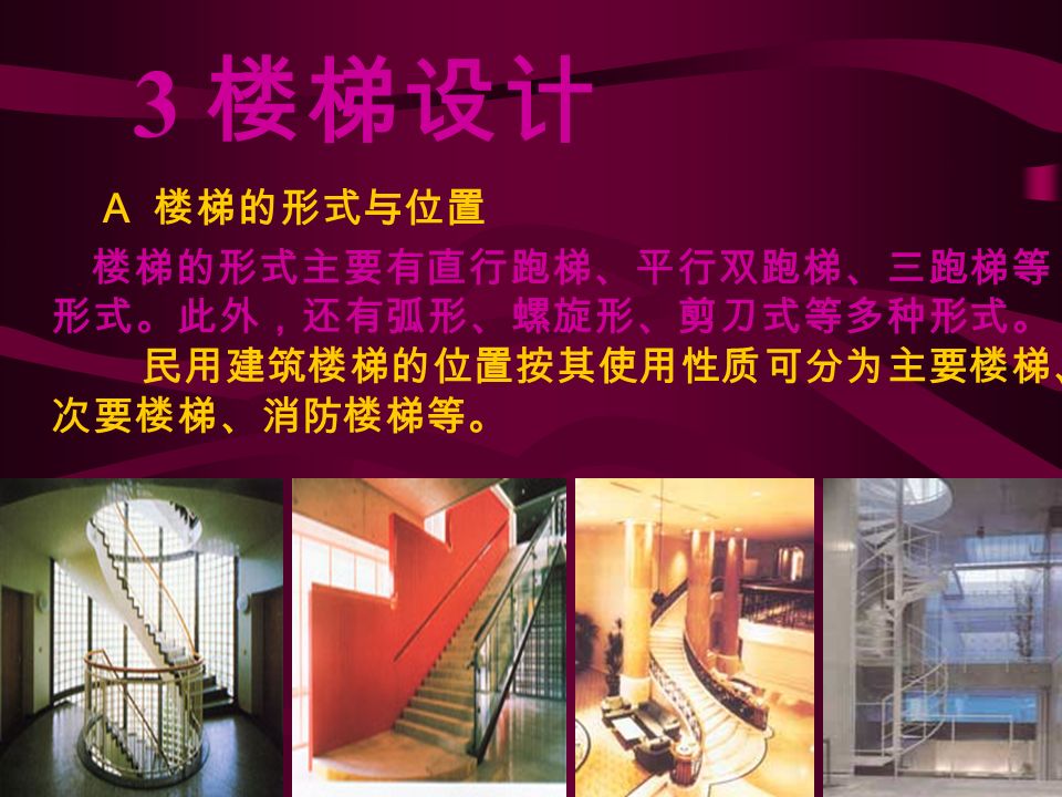 3 楼梯设计 A 楼梯的形式与位置 楼梯的形式主要有直行跑梯、平行双跑梯、三跑梯等 形式。此外，还有弧形、螺旋形、剪刀式等多种形式。 民用建筑楼梯的位置按其使用性质可分为主要楼梯、 次要楼梯、消防楼梯等。