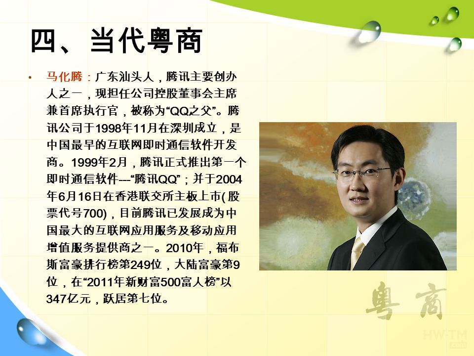 四、当代粤商 马化腾：广东汕头人，腾讯主要创办 人之一，现担任公司控股董事会主席 兼首席执行官，被称为 QQ 之父 。腾 讯公司于 1998 年 11 月在深圳成立，是 中国最早的互联网即时通信软件开发 商。 1999 年 2 月，腾讯正式推出第一个 即时通信软件 --- 腾讯 QQ ；并于 2004 年 6 月 16 日在香港联交所主板上市 ( 股 票代号 700) ，目前腾讯已发展成为中 国最大的互联网应用服务及移动应用 增值服务提供商之一。 2010 年，福布 斯富豪排行榜第 249 位，大陆富豪第 9 位，在 2011 年新财富 500 富人榜 以 347 亿元，跃居第七位。