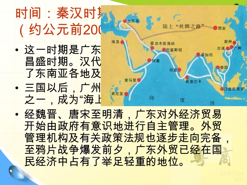 时间：秦汉时期至鸦片战争爆发 （约公元前 200 年 年） 这一时期是广东对外经济贸易由起始走向 昌盛时期。汉代著名的 海上丝绸之路 贯通 了东南亚各地及印度洋彼岸。 三国以后，广州成为中国对外贸易的中心 之一，成为 海上丝绸之路 的起点。 经魏晋、唐宋至明清，广东对外经济贸易 开始由政府有意识地进行自主管理。外贸 管理机构及有关政策法规也逐步走向完备， 至鸦片战争爆发前夕，广东外贸已经在国 民经济中占有了举足轻重的地位。