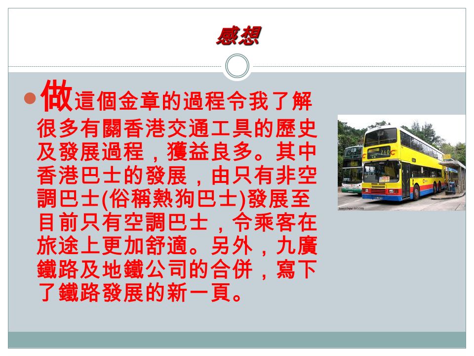 感想 做 這個金章的過程令我了解 很多有關香港交通工具的歷史 及發展過程，獲益良多。其中 香港巴士的發展，由只有非空 調巴士 ( 俗稱熱狗巴士 ) 發展至 目前只有空調巴士，令乘客在 旅途上更加舒適。另外，九廣 鐵路及地鐵公司的合併，寫下 了鐵路發展的新一頁。