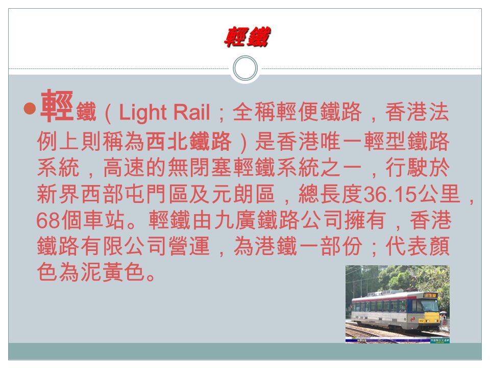 輕鐵 輕 鐵（ Light Rail ；全稱輕便鐵路，香港法 例上則稱為西北鐵路）是香港唯一輕型鐵路 系統，高速的無閉塞輕鐵系統之一，行駛於 新界西部屯門區及元朗區，總長度 公里， 68 個車站。輕鐵由九廣鐵路公司擁有，香港 鐵路有限公司營運，為港鐵一部份；代表顏 色為泥黃色。