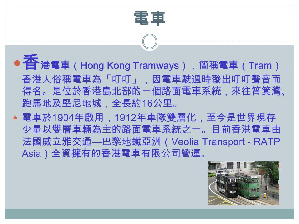 電車 香 港電車（ Hong Kong Tramways ），簡稱電車（ Tram ）， 香港人俗稱電車為「叮叮」，因電車駛過時發出叮叮聲音而 得名。是位於香港島北部的一個路面電車系統，來往筲箕灣、 跑馬地及堅尼地城，全長約 16 公里。 電車於 1904 年啟用， 1912 年車隊雙層化，至今是世界現存 少量以雙層車輛為主的路面電車系統之一。目前香港電車由 法國威立雅交通 — 巴黎地鐵亞洲（ Veolia Transport - RATP Asia ）全資擁有的香港電車有限公司營運。
