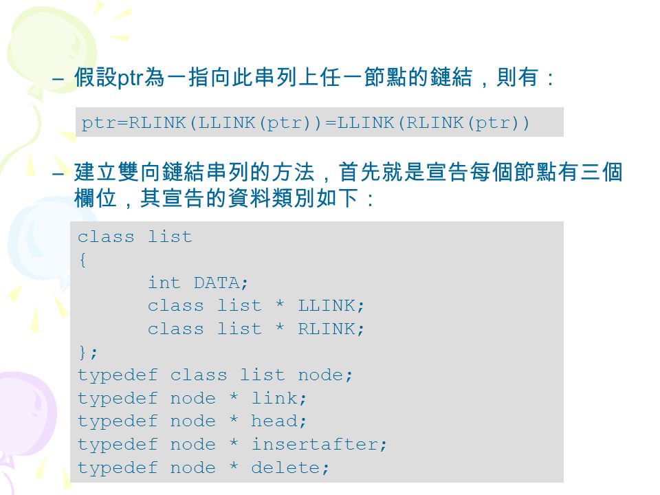 – 假設 ptr 為一指向此串列上任一節點的鏈結，則有： – 建立雙向鏈結串列的方法，首先就是宣告每個節點有三個 欄位，其宣告的資料類別如下： ptr=RLINK(LLINK(ptr))=LLINK(RLINK(ptr)) class list { int DATA; class list * LLINK; class list * RLINK; }; typedef class list node; typedef node * link; typedef node * head; typedef node * insertafter; typedef node * delete;