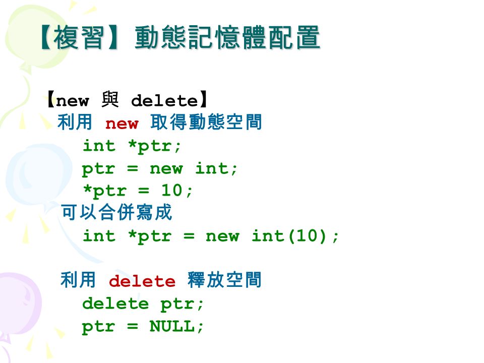 【複習】動態記憶體配置 【 new 與 delete 】 利用 new 取得動態空間 int *ptr; ptr = new int; *ptr = 10; 可以合併寫成 int *ptr = new int(10); 利用 delete 釋放空間 delete ptr; ptr = NULL;