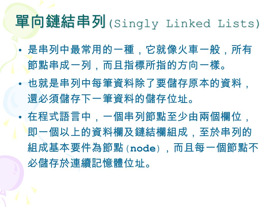 單向鏈結串列 (Singly Linked Lists) 是串列中最常用的一種，它就像火車一般，所有 節點串成一列，而且指標所指的方向一樣。 也就是串列中每筆資料除了要儲存原本的資料， 還必須儲存下一筆資料的儲存位址。 在程式語言中，一個串列節點至少由兩個欄位， 即一個以上的資料欄及鏈結欄組成，至於串列的 組成基本要件為節點 (node) ，而且每一個節點不 必儲存於連續記憶體位址。
