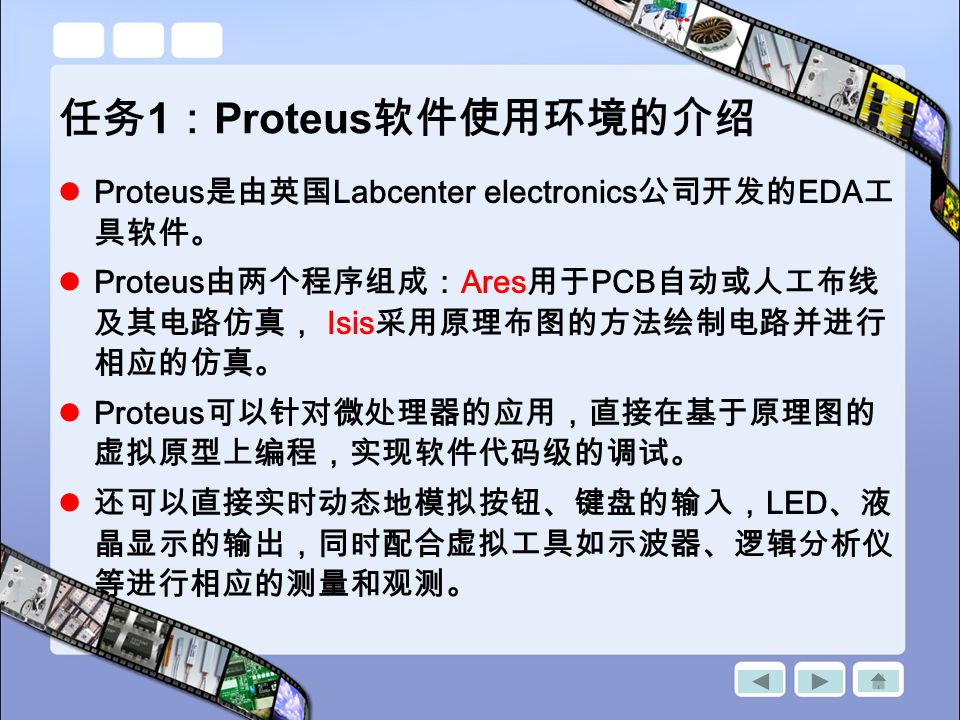 任务 1 ： Proteus 软件使用环境的介绍 Proteus 是由英国 Labcenter electronics 公司开发的 EDA 工 具软件。 Proteus 由两个程序组成： Ares 用于 PCB 自动或人工布线 及其电路仿真， Isis 采用原理布图的方法绘制电路并进行 相应的仿真。 Proteus 可以针对微处理器的应用，直接在基于原理图的 虚拟原型上编程，实现软件代码级的调试。 还可以直接实时动态地模拟按钮、键盘的输入， LED 、液 晶显示的输出，同时配合虚拟工具如示波器、逻辑分析仪 等进行相应的测量和观测。