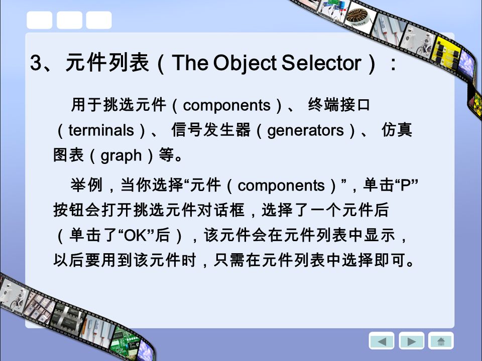 3 、元件列表（ The Object Selector ）： 用于挑选元件（ components ）、 终端接口 （ terminals ）、 信号发生器（ generators ）、 仿真 图表（ graph ）等。 举例，当你选择 元件（ components ） ，单击 P 按钮会打开挑选元件对话框，选择了一个元件后 （单击了 OK 后），该元件会在元件列表中显示， 以后要用到该元件时，只需在元件列表中选择即可。