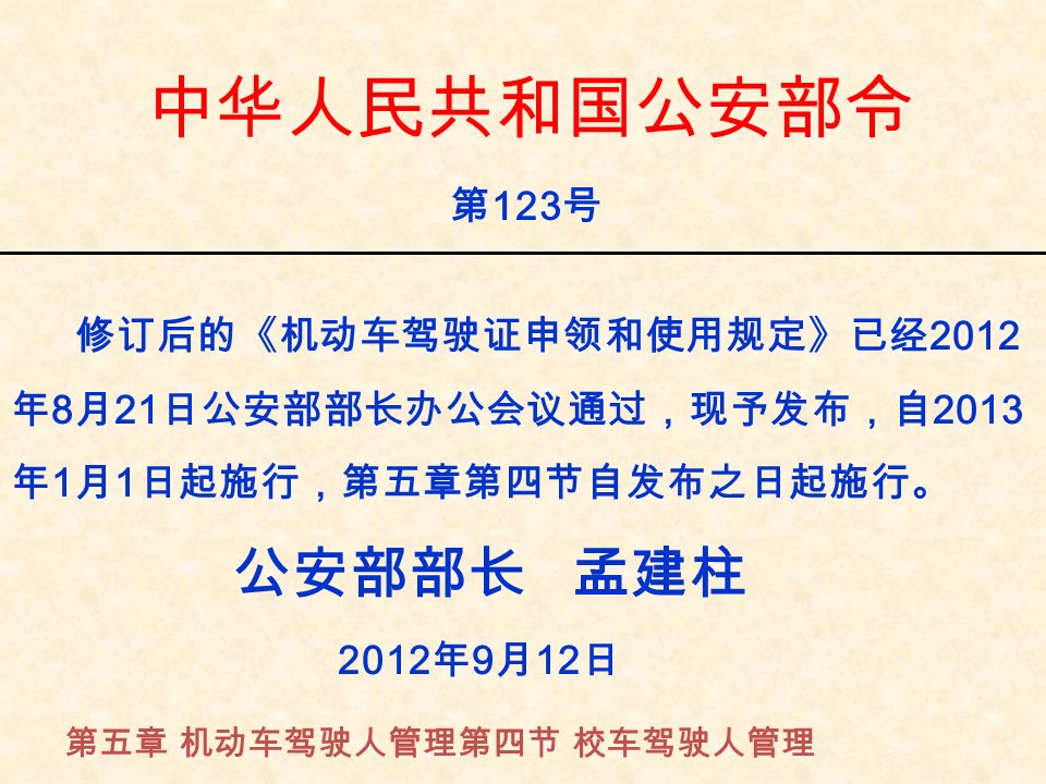 中华人民共和国公安部令 第 123 号 修订后的《机动车驾驶证申领和使用规定》已经 2012 年 8 月 21 日公安部部长办公会议通过，现予发布，自 2013 年 1 月 1 日起施行，第五章第四节自发布之日起施行。 公安部部长 孟建柱 2012 年 9 月 12 日 第五章 机动车驾驶人管理第四节 校车驾驶人管理