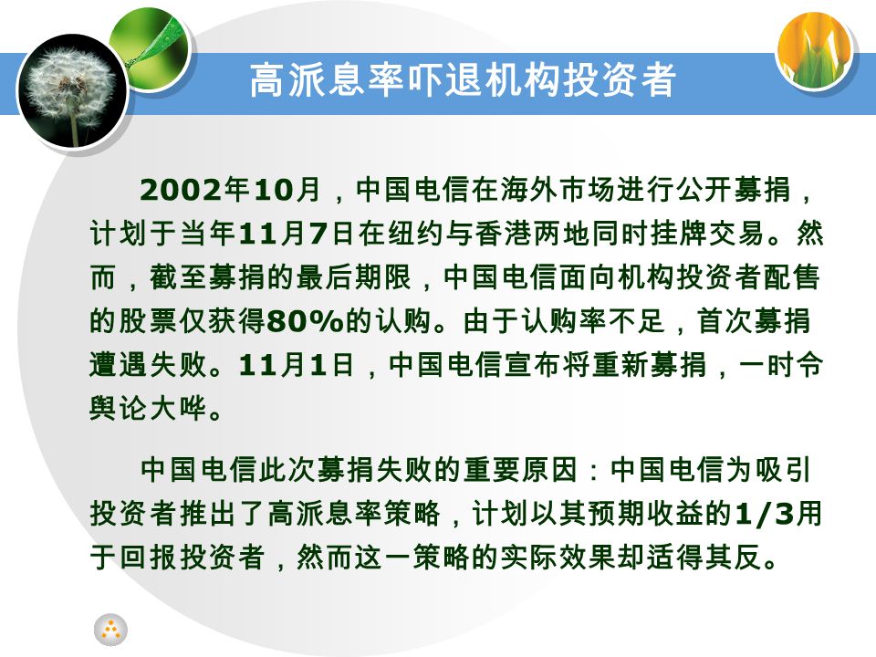 2002 年 10 月，中国电信在海外市场进行公开募捐， 计划于当年 11 月 7 日在纽约与香港两地同时挂牌交易。然 而，截至募捐的最后期限，中国电信面向机构投资者配售 的股票仅获得 80% 的认购。由于认购率不足，首次募捐 遭遇失败。 11 月 1 日，中国电信宣布将重新募捐，一时令 舆论大哗。 中国电信此次募捐失败的重要原因：中国电信为吸引 投资者推出了高派息率策略，计划以其预期收益的 1/3 用 于回报投资者，然而这一策略的实际效果却适得其反。 高派息率吓退机构投资者