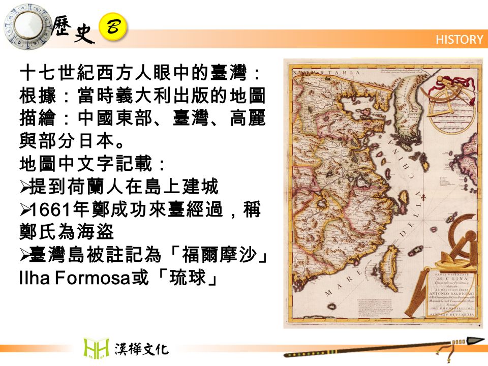 HISTORY 十七世紀西方人眼中的臺灣： 根據：當時義大利出版的地圖 描繪：中國東部、臺灣、高麗 與部分日本。 地圖中文字記載：  提到荷蘭人在島上建城  1661 年鄭成功來臺經過，稱 鄭氏為海盜  臺灣島被註記為「福爾摩沙」 Ilha Formosa 或「琉球」