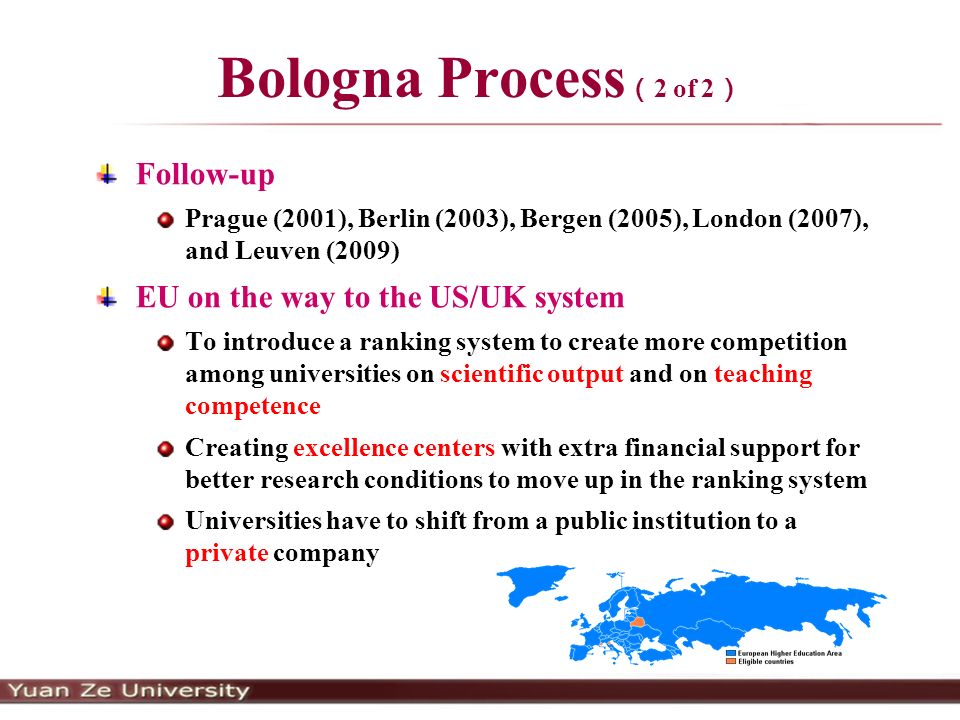 Bologna Process （ 2 of 2 ） Follow-up Prague (2001), Berlin (2003), Bergen (2005), London (2007), and Leuven (2009) EU on the way to the US/UK system To introduce a ranking system to create more competition among universities on scientific output and on teaching competence Creating excellence centers with extra financial support for better research conditions to move up in the ranking system Universities have to shift from a public institution to a private company