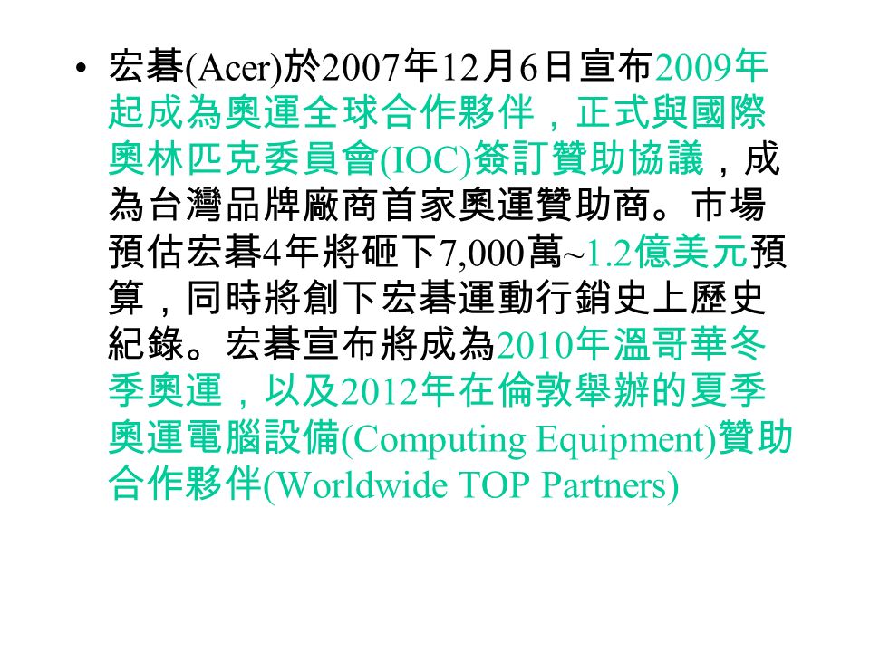 宏碁 (Acer) 於 2007 年 12 月 6 日宣布 2009 年 起成為奧運全球合作夥伴，正式與國際 奧林匹克委員會 (IOC) 簽訂贊助協議，成 為台灣品牌廠商首家奧運贊助商。市場 預估宏碁 4 年將砸下 7,000 萬 ~1.2 億美元預 算，同時將創下宏碁運動行銷史上歷史 紀錄。宏碁宣布將成為 2010 年溫哥華冬 季奧運，以及 2012 年在倫敦舉辦的夏季 奧運電腦設備 (Computing Equipment) 贊助 合作夥伴 (Worldwide TOP Partners)