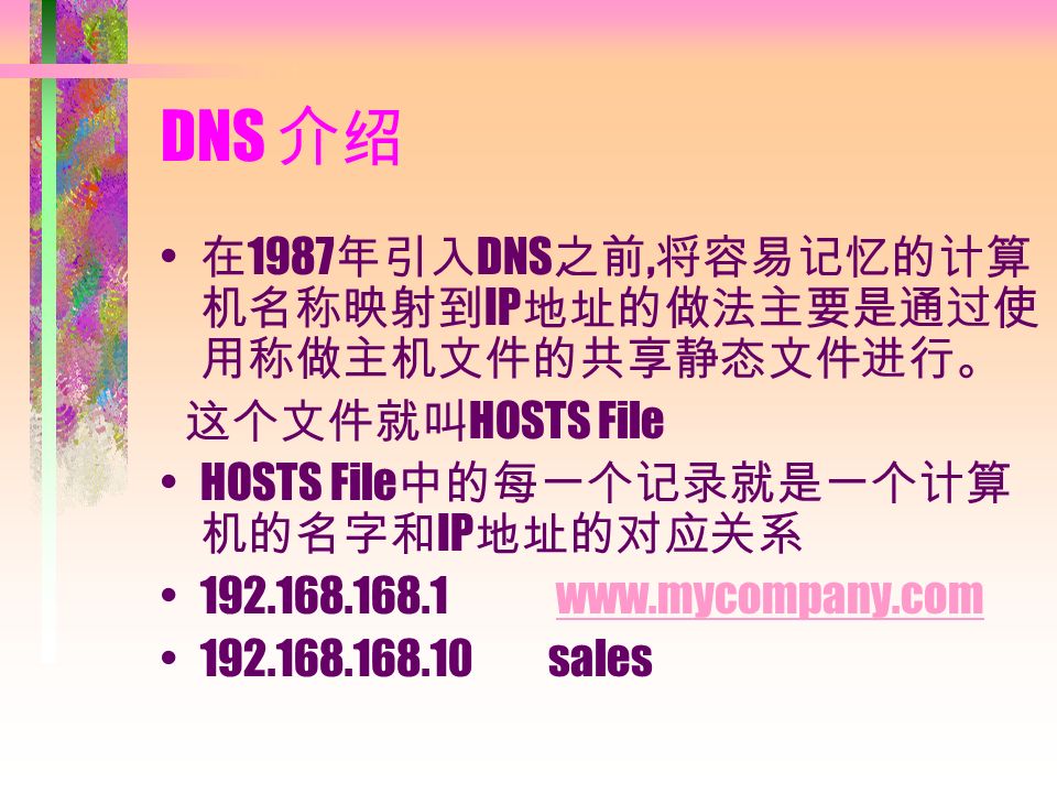 DNS 介绍 在 1987 年引入 DNS 之前, 将容易记忆的计算 机名称映射到 IP 地址的做法主要是通过使 用称做主机文件的共享静态文件进行。 这个文件就叫 HOSTS File HOSTS File 中的每一个记录就是一个计算 机的名字和 IP 地址的对应关系 sales