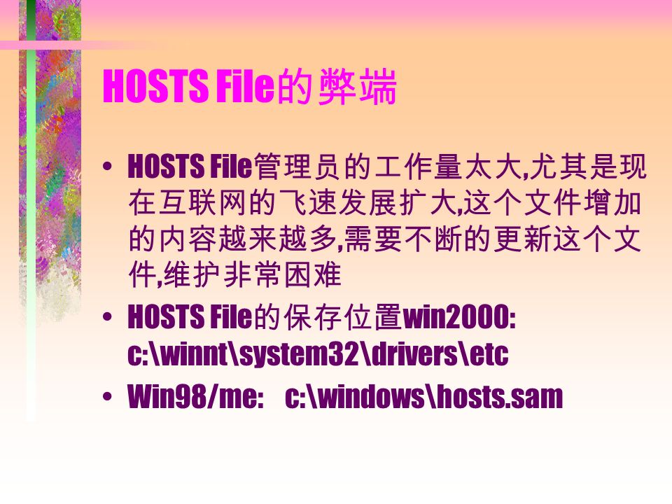 HOSTS File 的弊端 HOSTS File 管理员的工作量太大, 尤其是现 在互联网的飞速发展扩大, 这个文件增加 的内容越来越多, 需要不断的更新这个文 件, 维护非常困难 HOSTS File 的保存位置 win2000: c:\winnt\system32\drivers\etc Win98/me: c:\windows\hosts.sam