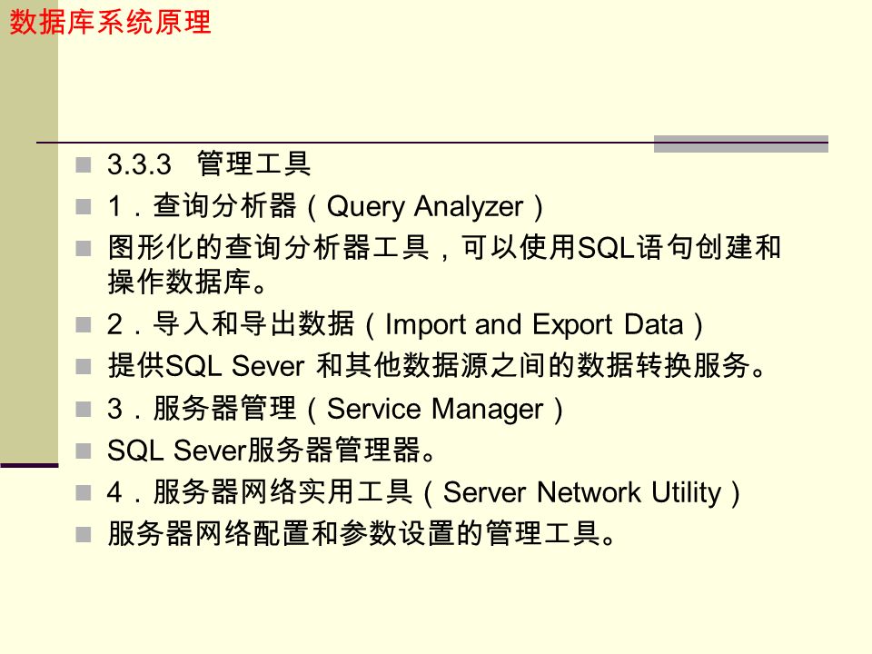 数据库系统原理 管理工具 1 ．查询分析器（ Query Analyzer ） 图形化的查询分析器工具，可以使用 SQL 语句创建和 操作数据库。 2 ．导入和导出数据（ Import and Export Data ） 提供 SQL Sever 和其他数据源之间的数据转换服务。 3 ．服务器管理（ Service Manager ） SQL Sever 服务器管理器。 4 ．服务器网络实用工具（ Server Network Utility ） 服务器网络配置和参数设置的管理工具。