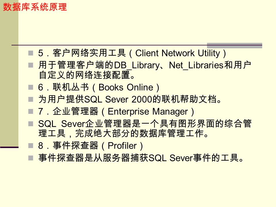 数据库系统原理 5 ．客户网络实用工具（ Client Network Utility ） 用于管理客户端的 DB_Library 、 Net_Libraries 和用户 自定义的网络连接配置。 6 ．联机丛书（ Books Online ） 为用户提供 SQL Sever 2000 的联机帮助文档。 7 ．企业管理器（ Enterprise Manager ） SQL Sever 企业管理器是一个具有图形界面的综合管 理工具，完成绝大部分的数据库管理工作。 8 ．事件探查器（ Profiler ） 事件探查器是从服务器捕获 SQL Sever 事件的工具。
