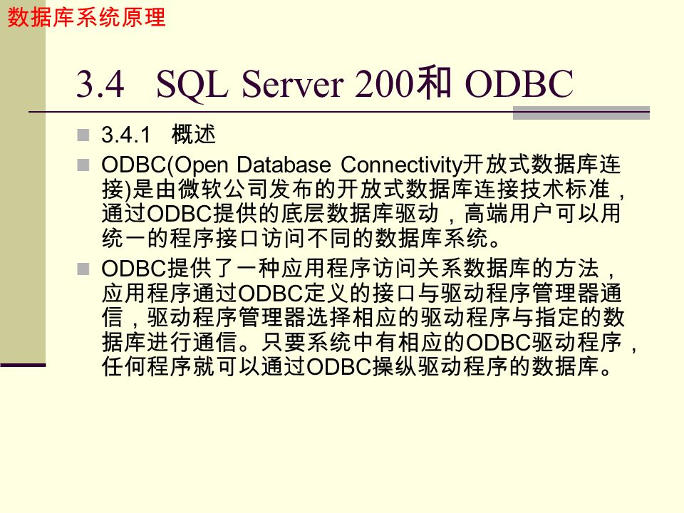 数据库系统原理 3.4 SQL Server 200 和 ODBC 概述 ODBC(Open Database Connectivity 开放式数据库连 接 ) 是由微软公司发布的开放式数据库连接技术标准， 通过 ODBC 提供的底层数据库驱动，高端用户可以用 统一的程序接口访问不同的数据库系统。 ODBC 提供了一种应用程序访问关系数据库的方法， 应用程序通过 ODBC 定义的接口与驱动程序管理器通 信，驱动程序管理器选择相应的驱动程序与指定的数 据库进行通信。只要系统中有相应的 ODBC 驱动程序， 任何程序就可以通过 ODBC 操纵驱动程序的数据库。