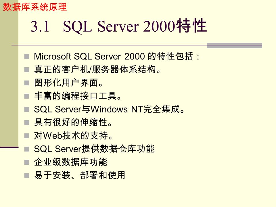 数据库系统原理 3.1 SQL Server 2000 特性 Microsoft SQL Server 2000 的特性包括： 真正的客户机 / 服务器体系结构。 图形化用户界面。 丰富的编程接口工具。 SQL Server 与 Windows NT 完全集成。 具有很好的伸缩性。 对 Web 技术的支持。 SQL Server 提供数据仓库功能 企业级数据库功能 易于安装、部署和使用