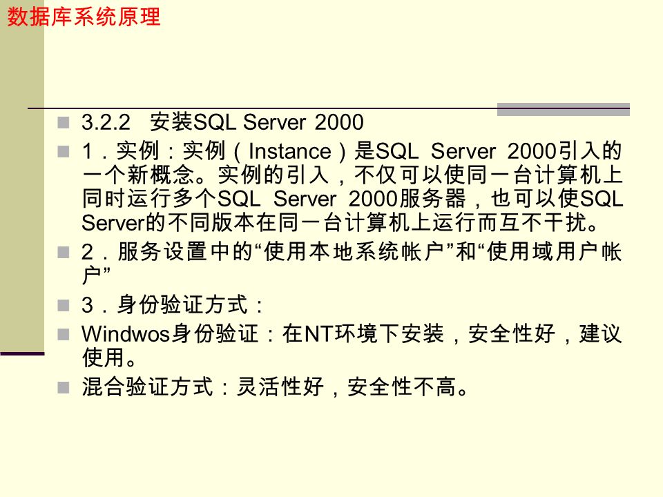 数据库系统原理 安装 SQL Server ．实例：实例（ Instance ）是 SQL Server 2000 引入的 一个新概念。实例的引入，不仅可以使同一台计算机上 同时运行多个 SQL Server 2000 服务器，也可以使 SQL Server 的不同版本在同一台计算机上运行而互不干扰。 2 ．服务设置中的 使用本地系统帐户 和 使用域用户帐 户 3 ．身份验证方式： Windwos 身份验证：在 NT 环境下安装，安全性好，建议 使用。 混合验证方式：灵活性好，安全性不高。