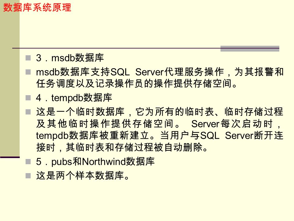 数据库系统原理 3 ． msdb 数据库 msdb 数据库支持 SQL Server 代理服务操作，为其报警和 任务调度以及记录操作员的操作提供存储空间。 4 ． tempdb 数据库 这是一个临时数据库，它为所有的临时表、临时存储过程 及其他临时操作提供存储空间。 Server 每次启动时， tempdb 数据库被重新建立。当用户与 SQL Server 断开连 接时，其临时表和存储过程被自动删除。 5 ． pubs 和 Northwind 数据库 这是两个样本数据库。