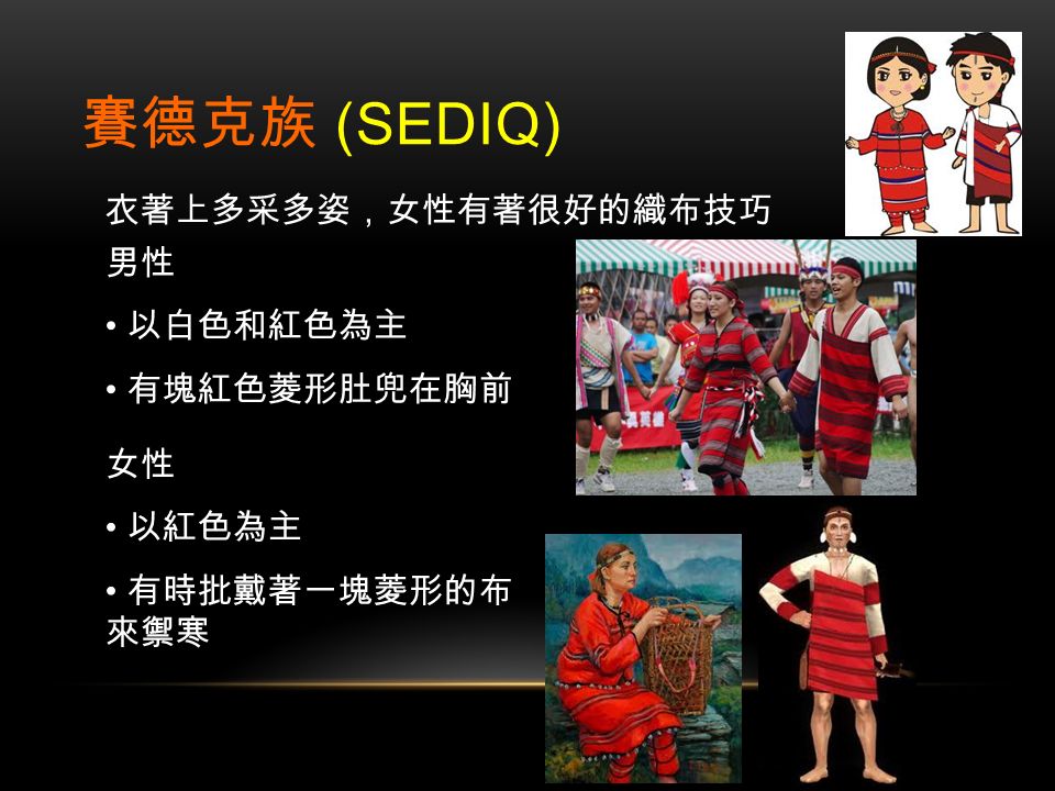 賽德克族 (SEDIQ) 男性 以白色和紅色為主 有塊紅色菱形肚兜在胸前 女性 以紅色為主 有時批戴著一塊菱形的布 來禦寒 衣著上多采多姿，女性有著很好的織布技巧