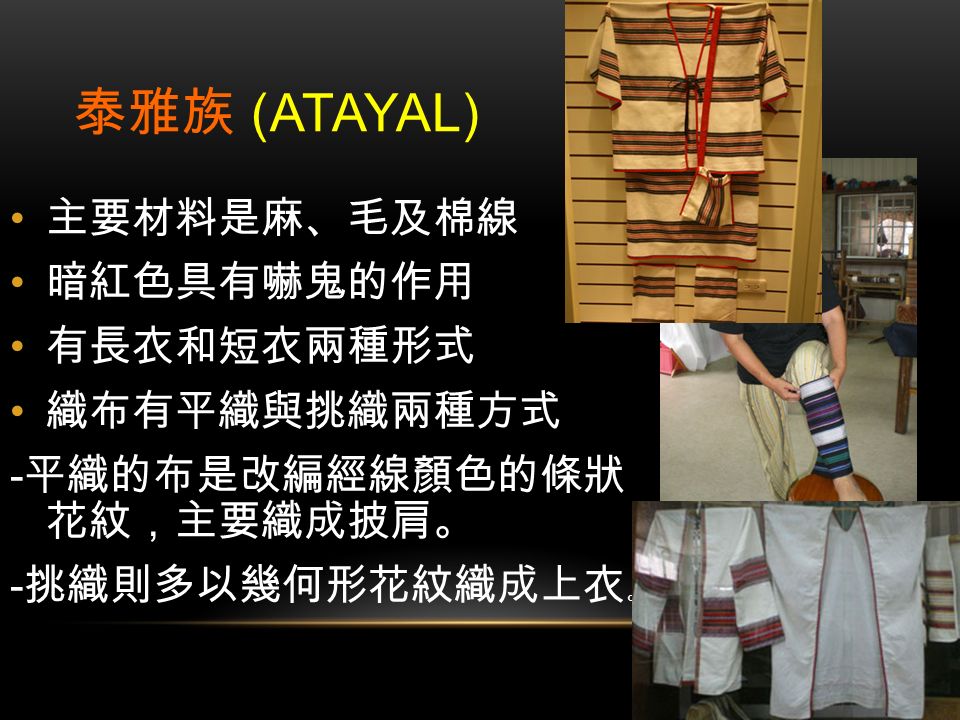 泰雅族 (ATAYAL) 主要材料是麻、毛及棉線 暗紅色具有嚇鬼的作用 有長衣和短衣兩種形式 織布有平織與挑織兩種方式 - 平織的布是改編經線顏色的條狀 花紋，主要織成披肩。 - 挑織則多以幾何形花紋織成上衣 。