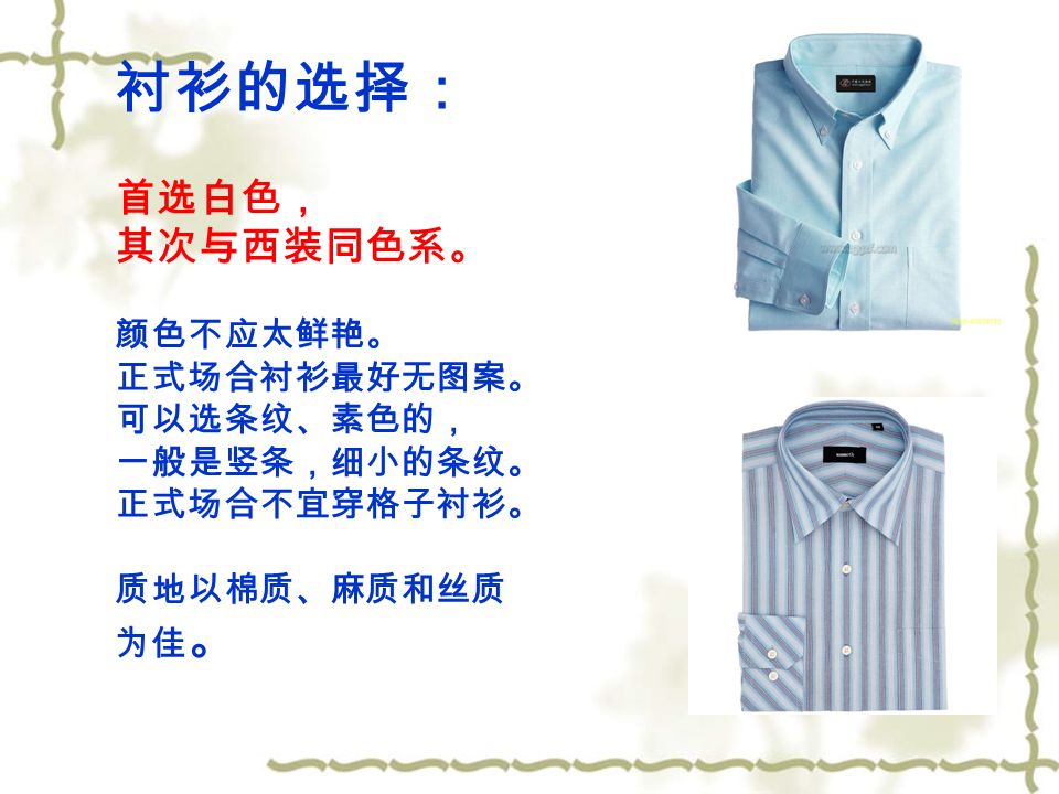 衬衫的选择： 首选白色， 其次与西装同色系。 颜色不应太鲜艳。 正式场合衬衫最好无图案。 可以选条纹、素色的， 一般是竖条，细小的条纹。 正式场合不宜穿格子衬衫。 质地以棉质、麻质和丝质 为佳 。