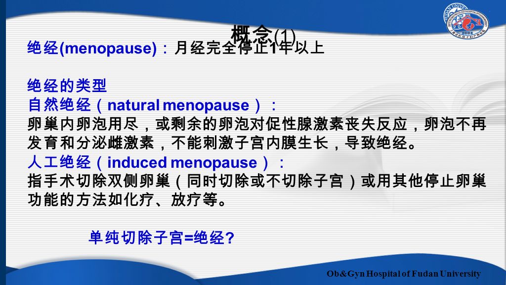 Ob&Gyn Hospital of Fudan University 绝经 (menopause) ：月经完全停止 1 年以上 绝经的类型 自然绝经（ natural menopause ）： 卵巢内卵泡用尽，或剩余的卵泡对促性腺激素丧失反应，卵泡不再 发育和分泌雌激素，不能刺激子宫内膜生长，导致绝经。 人工绝经（ induced menopause ）： 指手术切除双侧卵巢（同时切除或不切除子宫）或用其他停止卵巢 功能的方法如化疗、放疗等。 单纯切除子宫 = 绝经 .