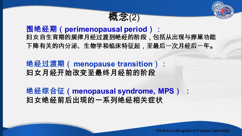 Ob&Gyn Hospital of Fudan University 围绝经期（ perimenopausal period ）： 妇女自生育期的规律月经过渡到绝经的阶段，包括从出现与卵巢功能 下降有关的内分泌、生物学和临床特征起，至最后一次月经后一年 。 绝经过渡期（ menopause transition ）： 妇女月经开始改变至最终月经前的阶段 绝经综合征（ menopausal syndrome, MPS ） ： 妇女绝经前后出现的一系列绝经相关症状 概念 (2)
