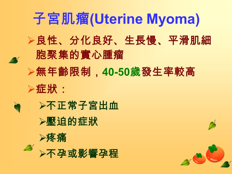 子宮肌瘤 (Uterine Myoma)  良性、分化良好、生長慢、平滑肌細 胞聚集的實心腫瘤  無年齡限制， 歲發生率較高  症狀：  不正常子宮出血  壓迫的症狀  疼痛  不孕或影響孕程