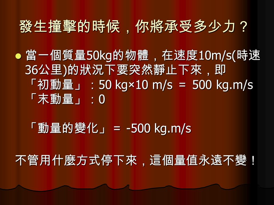 發生撞擊的時候，你將承受多少力？ 當一個質量 50kg 的物體，在速度 10m/s( 時速 36 公里 ) 的狀況下要突然靜止下來，即 「初動量」： 50 kg×10 m/s ＝ 500 kg.m/s 「末動量」： 0 「動量的變化」＝ -500 kg.m/s 當一個質量 50kg 的物體，在速度 10m/s( 時速 36 公里 ) 的狀況下要突然靜止下來，即 「初動量」： 50 kg×10 m/s ＝ 500 kg.m/s 「末動量」： 0 「動量的變化」＝ -500 kg.m/s不管用什麼方式停下來，這個量值永遠不變！