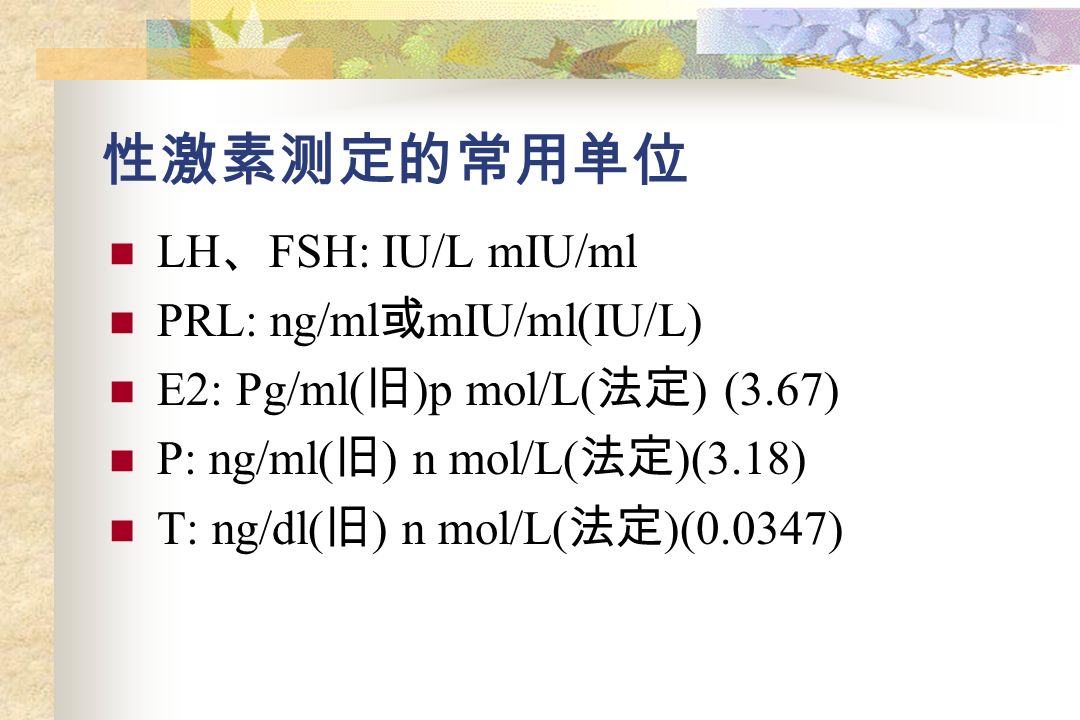 性激素测定的常用单位 LH 、 FSH: IU/L mIU/ml PRL: ng/ml 或 mIU/ml(IU/L) E2: Pg/ml( 旧 )p mol/L( 法定 ) (3.67) P: ng/ml( 旧 ) n mol/L( 法定 )(3.18) T: ng/dl( 旧 ) n mol/L( 法定 )(0.0347)