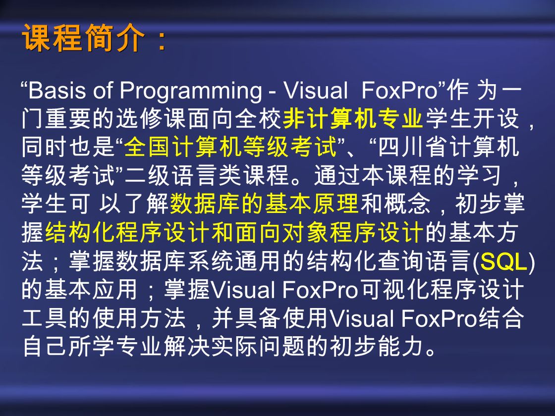 课程简介： Basis of Programming - Visual FoxPro 作 为一 门重要的选修课面向全校非计算机专业学生开设， 同时也是 全国计算机等级考试 、 四川省计算机 等级考试 二级语言类课程。通过本课程的学习， 学生可 以了解数据库的基本原理和概念，初步掌 握结构化程序设计和面向对象程序设计的基本方 法；掌握数据库系统通用的结构化查询语言 (SQL) 的基本应用；掌握 Visual FoxPro 可视化程序设计 工具的使用方法，并具备使用 Visual FoxPro 结合 自己所学专业解决实际问题的初步能力。