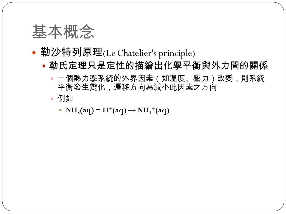 基本概念 勒沙特列原理 (Le Chatelier s principle) 勒氏定理只是定性的描繪出化學平衡與外力間的關係 一個熱力學系統的外界因素（如溫度、壓力）改變，則系統 平衡發生變化，遷移方向為減小此因素之方向 例如 NH 3 (aq) + H + (aq) → NH 4 + (aq)