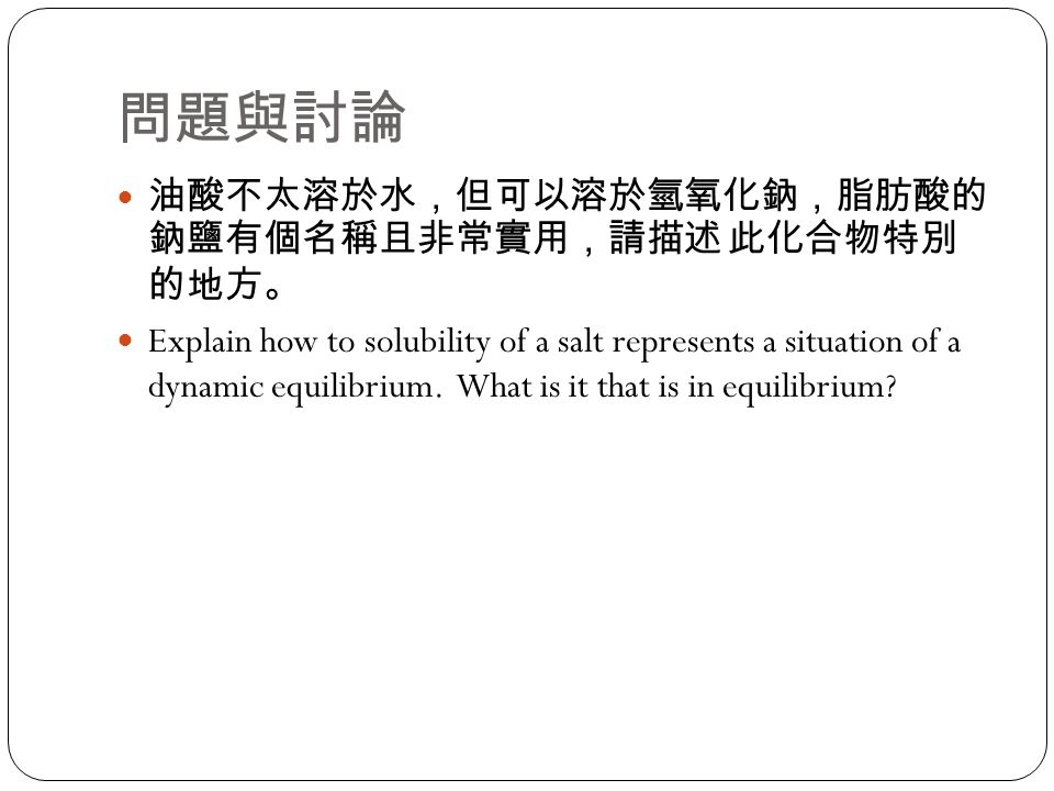 問題與討論 油酸不太溶於水，但可以溶於氫氧化鈉，脂肪酸的 鈉鹽有個名稱且非常實用，請描述 此化合物特別 的地方。 Explain how to solubility of a salt represents a situation of a dynamic equilibrium.