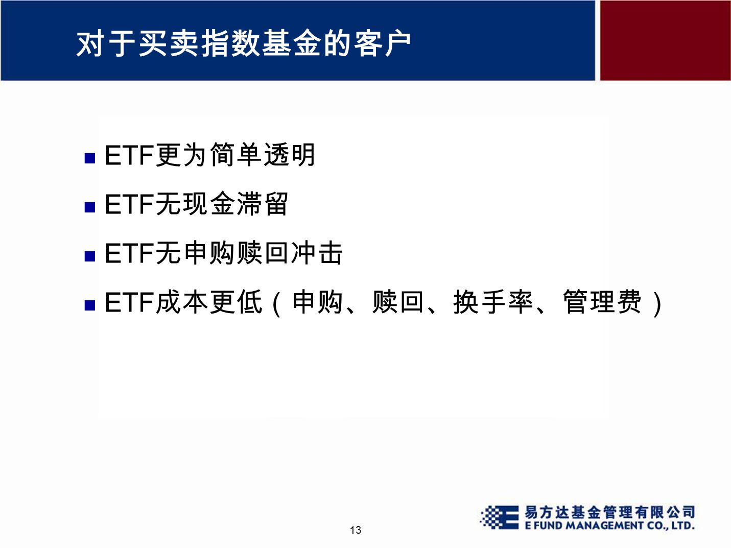 13 对于买卖指数基金的客户 ETF 更为简单透明 ETF 无现金滞留 ETF 无申购赎回冲击 ETF 成本更低（申购、赎回、换手率、管理费）