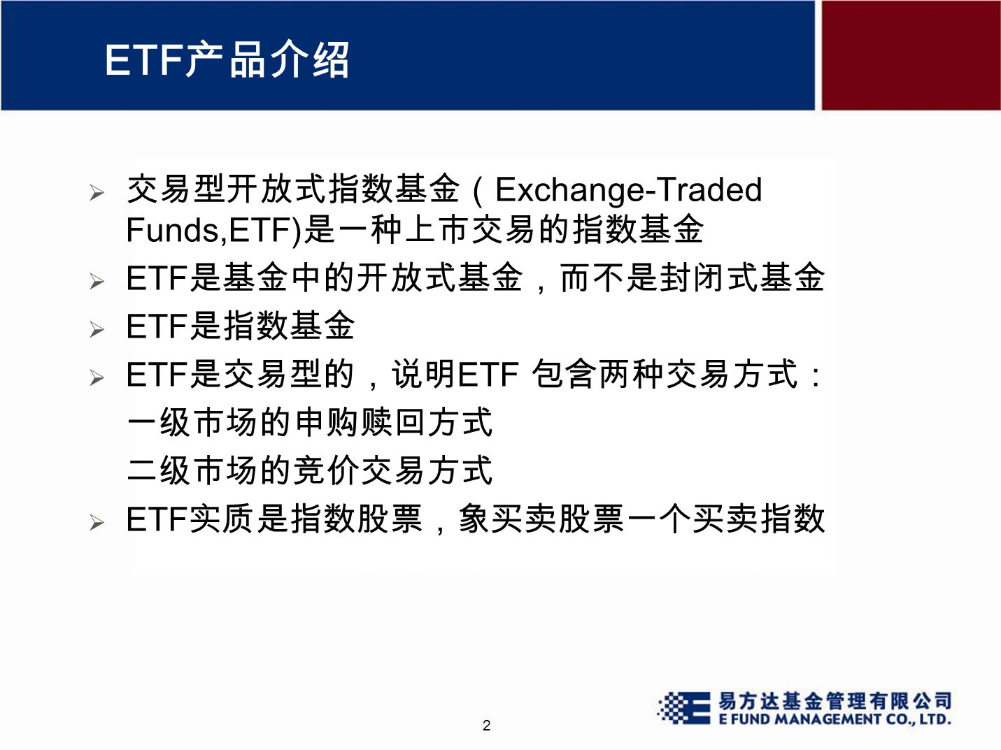 2 ETF 产品介绍  交易型开放式指数基金（ Exchange-Traded Funds,ETF) 是一种上市交易的指数基金  ETF 是基金中的开放式基金，而不是封闭式基金  ETF 是指数基金  ETF 是交易型的，说明 ETF 包含两种交易方式： 一级市场的申购赎回方式 二级市场的竞价交易方式  ETF 实质是指数股票，象买卖股票一个买卖指数