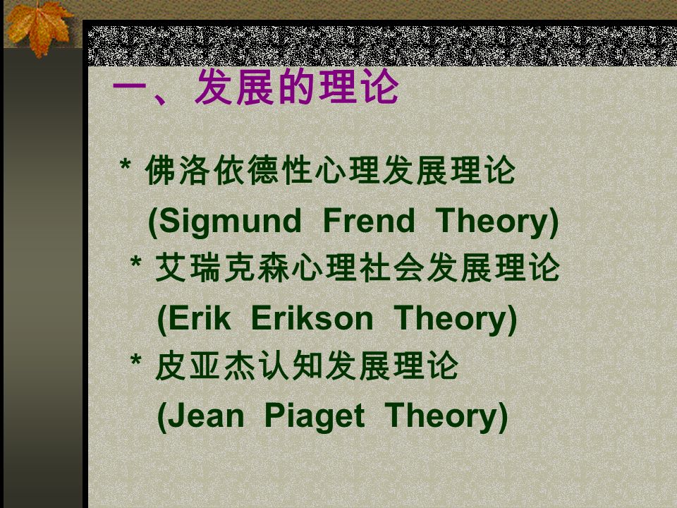 一、发展的理论 ＊佛洛依德性心理发展理论 (Sigmund Frend Theory) ＊艾瑞克森心理社会发展理论 (Erik Erikson Theory) ＊皮亚杰认知发展理论 (Jean Piaget Theory)