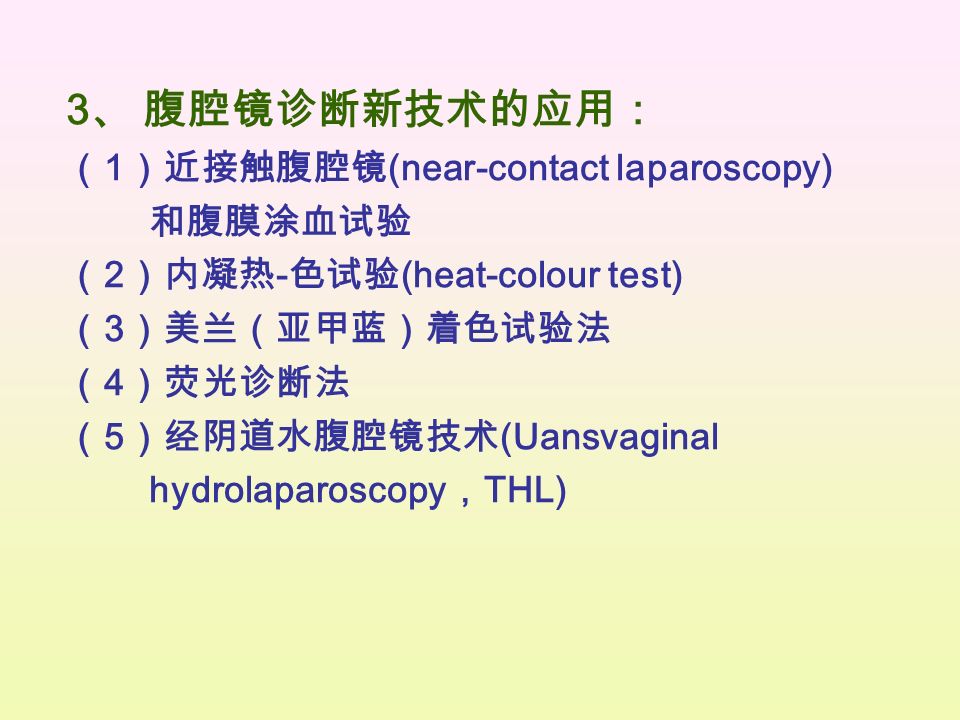 3 、 腹腔镜诊断新技术的应用： （ 1 ）近接触腹腔镜 (near-contact laparoscopy) 和腹膜涂血试验 （ 2 ）内凝热 - 色试验 (heat-colour test) （ 3 ）美兰（亚甲蓝）着色试验法 （ 4 ）荧光诊断法 （ 5 ）经阴道水腹腔镜技术 (Uansvaginal hydrolaparoscopy ， THL)