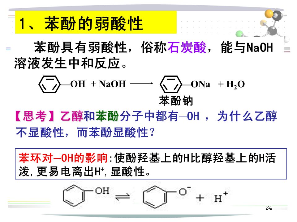 24 1、苯酚的弱酸性 苯酚具有弱酸性，俗称石炭酸，能与NaOH 溶液发生中和反应。 —OH + NaOH —ONa+ H 2 O 苯酚钠 【思考】乙醇和苯酚 【思考】乙醇和苯酚分子中都有 — OH ，为什么乙醇 不显酸性，而苯酚显酸性？ 苯环对 — OH的影响:使酚羟基上的H比醇羟基上的H活 泼,更易电离出H +,显酸性。
