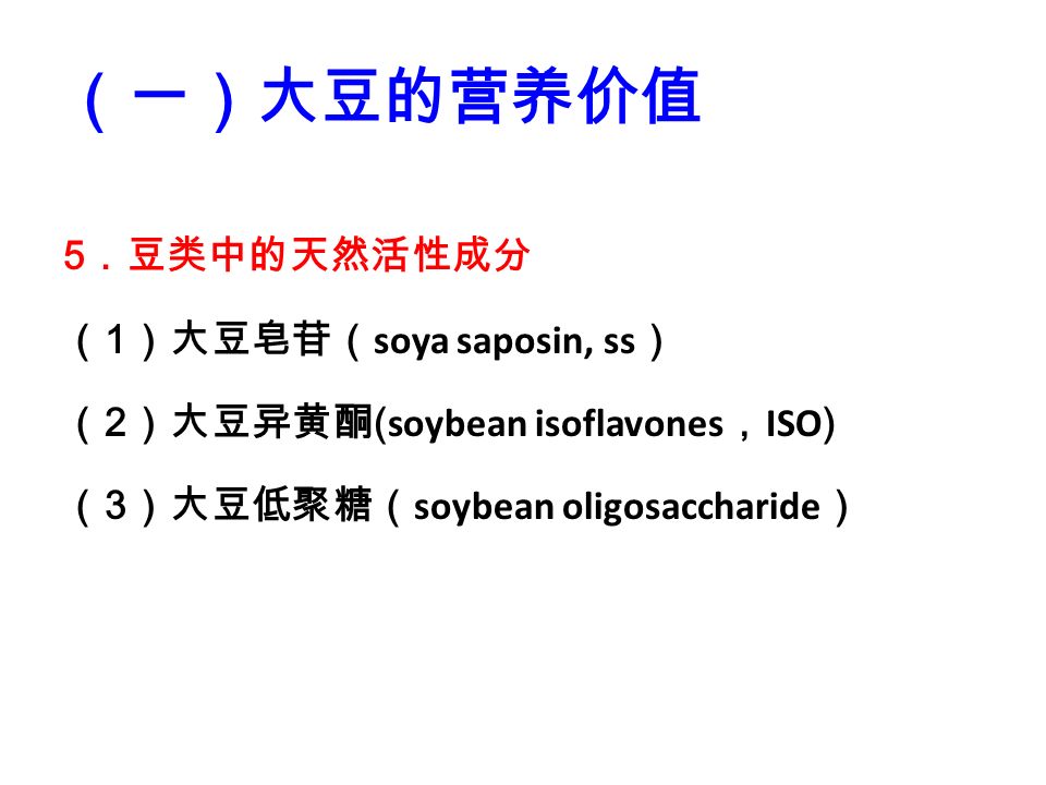 5 ．豆类中的天然活性成分 （ 1 ）大豆皂苷（ soya saposin, ss ） （ 2 ）大豆异黄酮 ( soybean isoflavones ， ISO ) （ 3 ）大豆低聚糖（ soybean oligosaccharide ） （一）大豆的营养价值