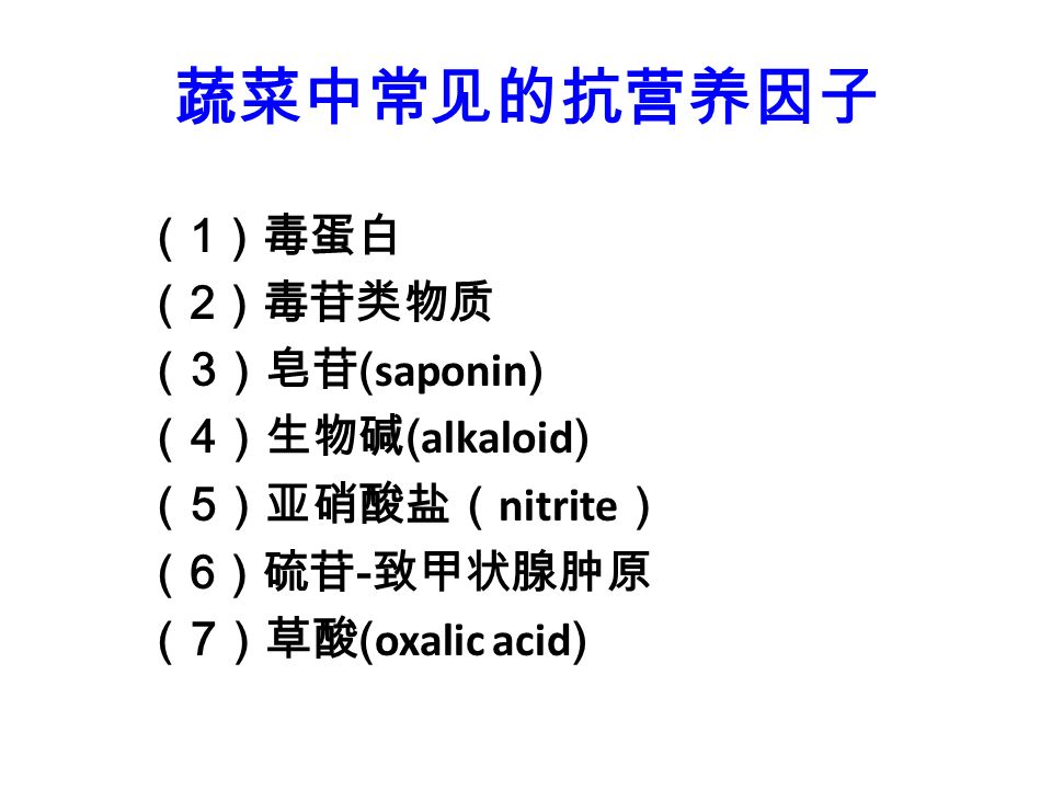 蔬菜中常见的抗营养因子 （ 1 ）毒蛋白 （ 2 ）毒苷类物质 （ 3 ）皂苷 ( saponin ) （ 4 ）生物碱 ( alkaloid ) （ 5 ）亚硝酸盐（ nitrite ） （ 6 ）硫苷 - 致甲状腺肿原 （ 7 ）草酸 ( oxalic acid )