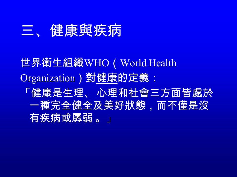 三、健康與疾病 世界衛生組織 WHO （ World Health Organization ）對健康的定義： 「健康是生理、 心理和社會三方面皆處於 一種完全健全及美好狀態，而不僅是沒 有疾病或孱弱 。」