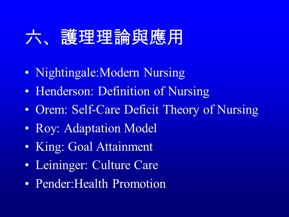 六、護理理論與應用 Nightingale:Modern Nursing Henderson: Definition of Nursing Orem: Self-Care Deficit Theory of Nursing Roy: Adaptation Model King: Goal Attainment Leininger: Culture Care Pender:Health Promotion