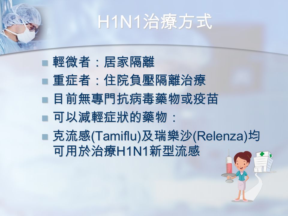 H1N1 治療方式 輕微者：居家隔離 輕微者：居家隔離 重症者：住院負壓隔離治療 重症者：住院負壓隔離治療 目前無專門抗病毒藥物或疫苗 目前無專門抗病毒藥物或疫苗 可以減輕症狀的藥物： 可以減輕症狀的藥物： 克流感 (Tamiflu) 及瑞樂沙 (Relenza) 均 可用於治療 H1N1 新型流感 克流感 (Tamiflu) 及瑞樂沙 (Relenza) 均 可用於治療 H1N1 新型流感