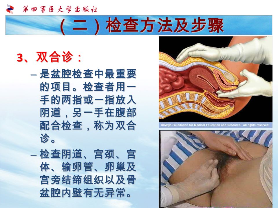 （二）检查方法及步骤 3 、双合诊： – 是盆腔检查中最重要 的项目。检查者用一 手的两指或一指放入 阴道，另一手在腹部 配合检查，称为双合 诊。 – 检查阴道、宫颈、宫 体、输卵管、卵巢及 宫旁结缔组织以及骨 盆腔内壁有无异常。