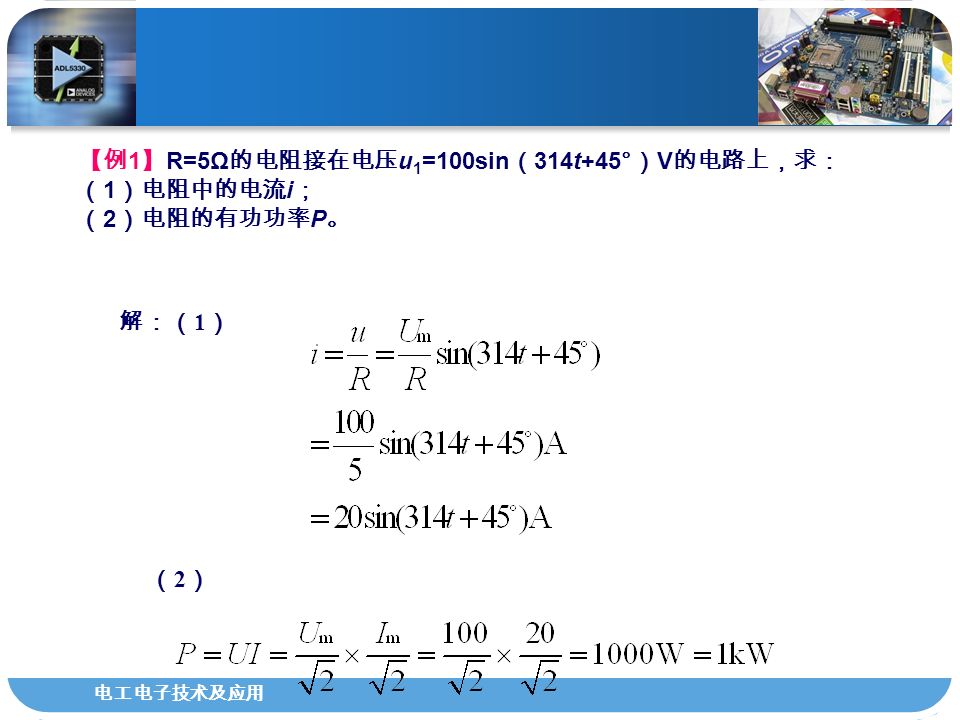 电工电子技术及应用 【例 1 】 R=5Ω 的电阻接在电压 u 1 =100sin （ 314t+45° ） V 的电路上，求： （ 1 ）电阻中的电流 i ； （ 2 ）电阻的有功功率 P 。 解：（ 1 ） （2）（2）