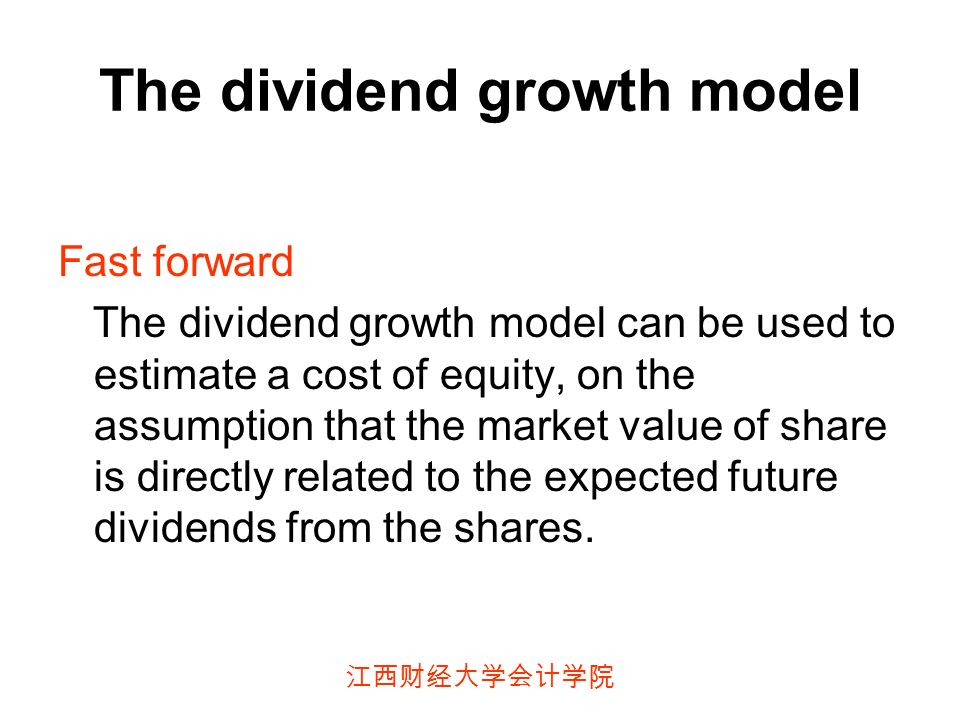 江西财经大学会计学院 The dividend growth model Fast forward The dividend growth model can be used to estimate a cost of equity, on the assumption that the market value of share is directly related to the expected future dividends from the shares.