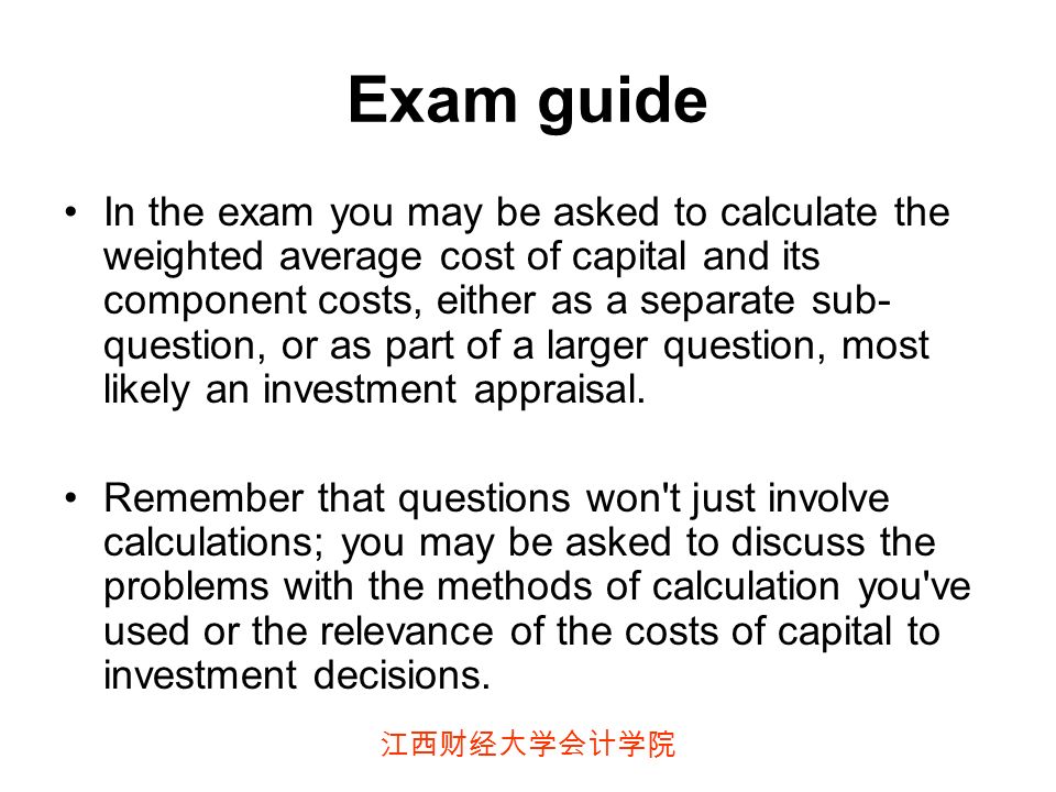 江西财经大学会计学院 Exam guide In the exam you may be asked to calculate the weighted average cost of capital and its component costs, either as a separate sub- question, or as part of a larger question, most likely an investment appraisal.