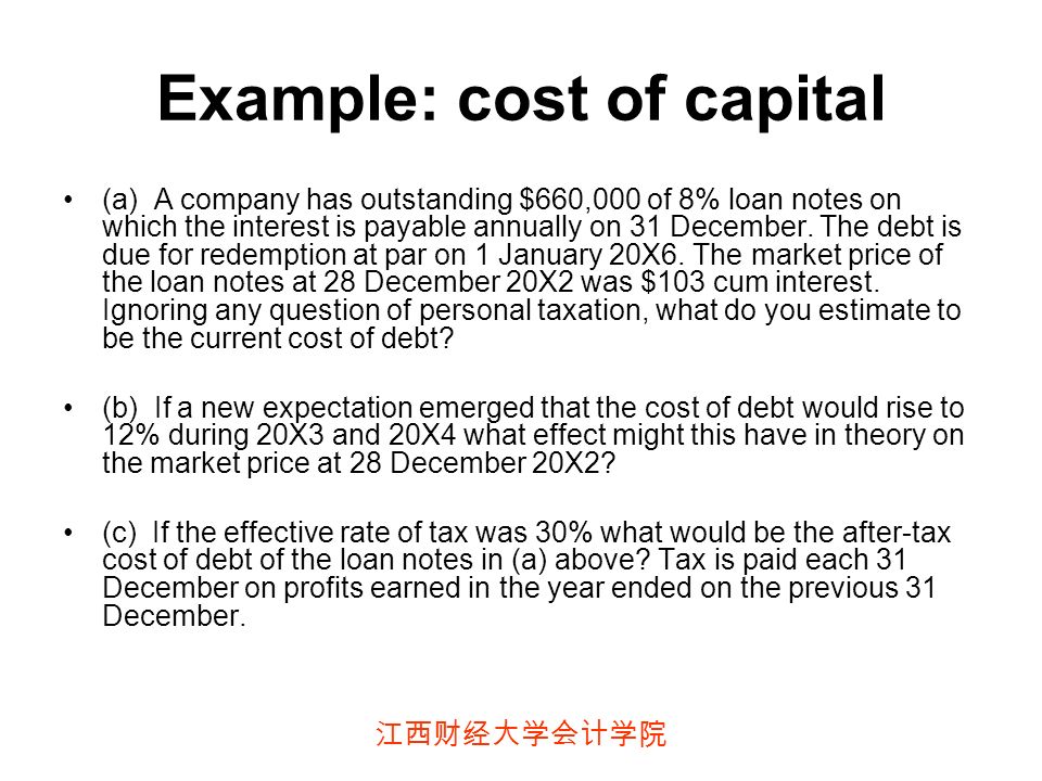 江西财经大学会计学院 Example: cost of capital (a) A company has outstanding $660,000 of 8% loan notes on which the interest is payable annually on 31 December.